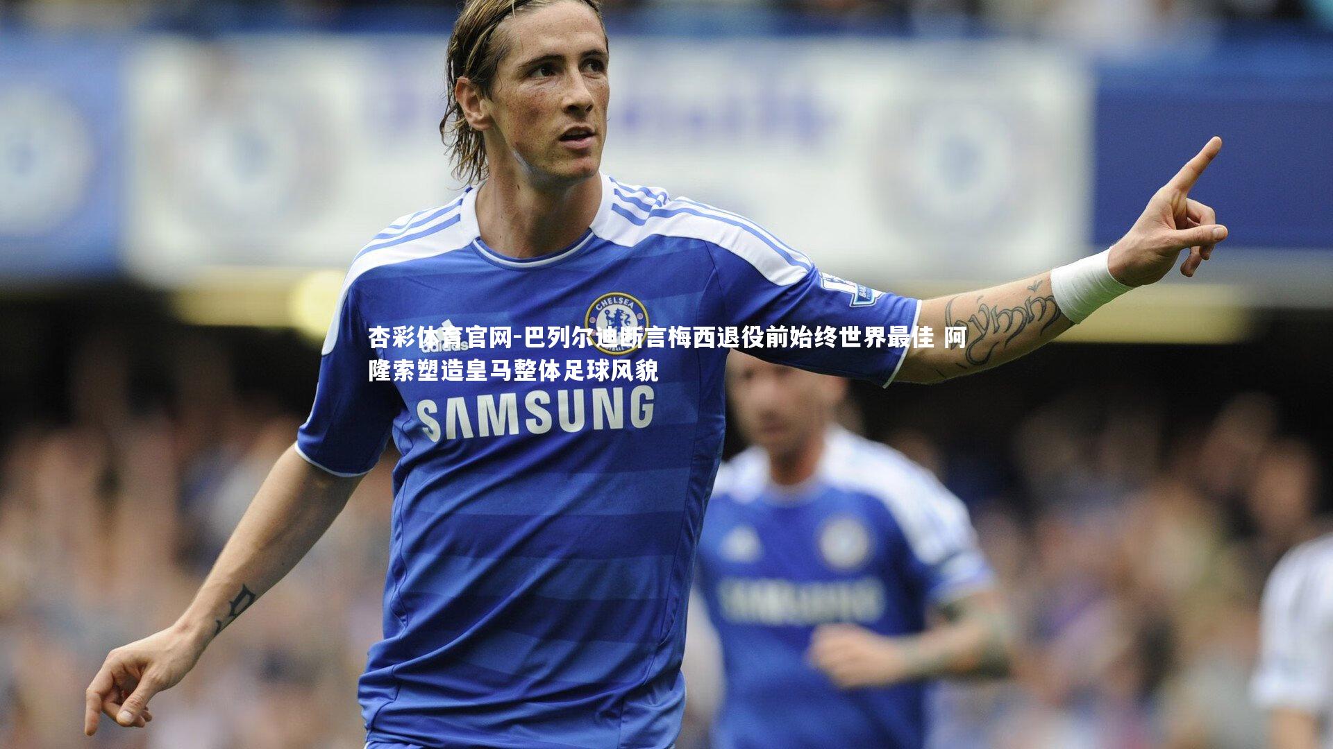 巴列尔迪断言梅西退役前始终世界最佳 阿隆索塑造皇马整体足球风貌