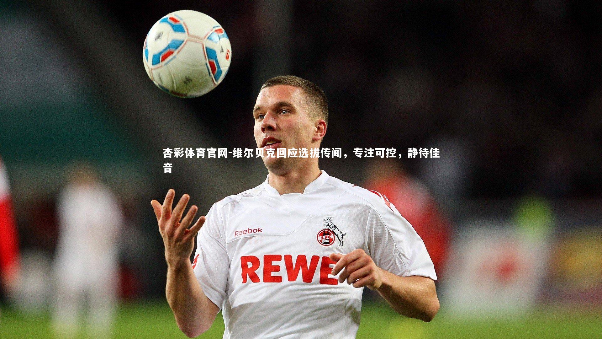 维尔贝克回应选拔传闻，专注可控，静待佳音