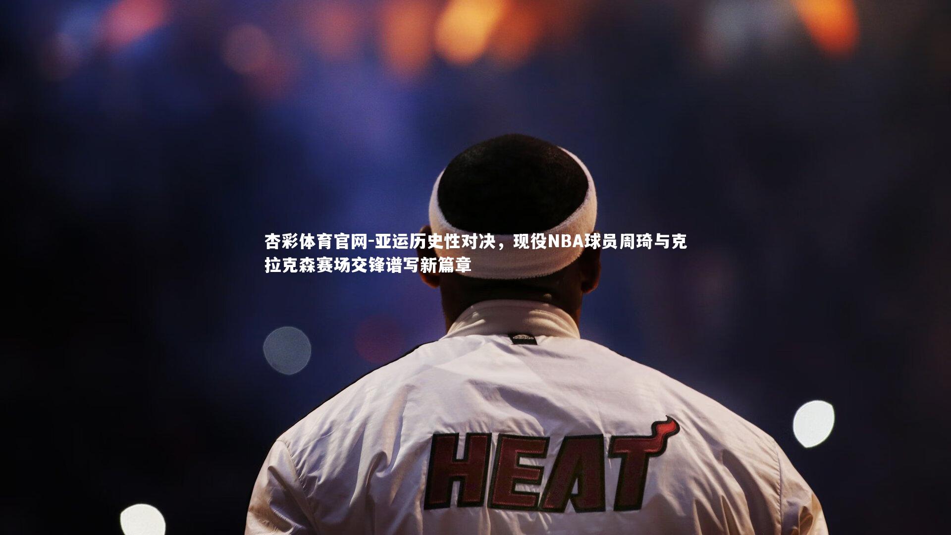 亚运历史性对决，现役NBA球员周琦与克拉克森赛场交锋谱写新篇章