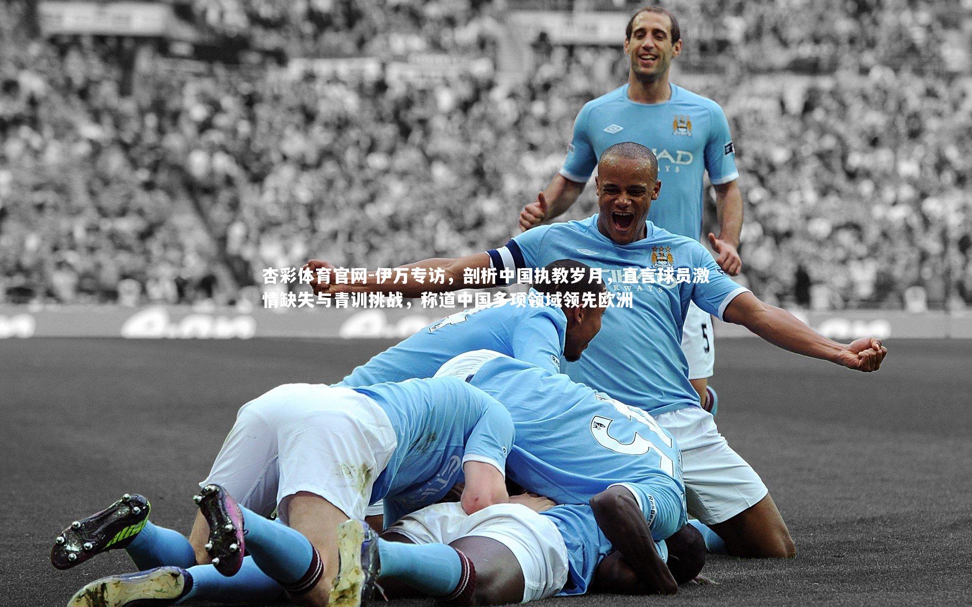 伊万专访,剖析中国执教岁月,直言球员激情缺失与青训挑战,称道中国多项领域领先欧洲
